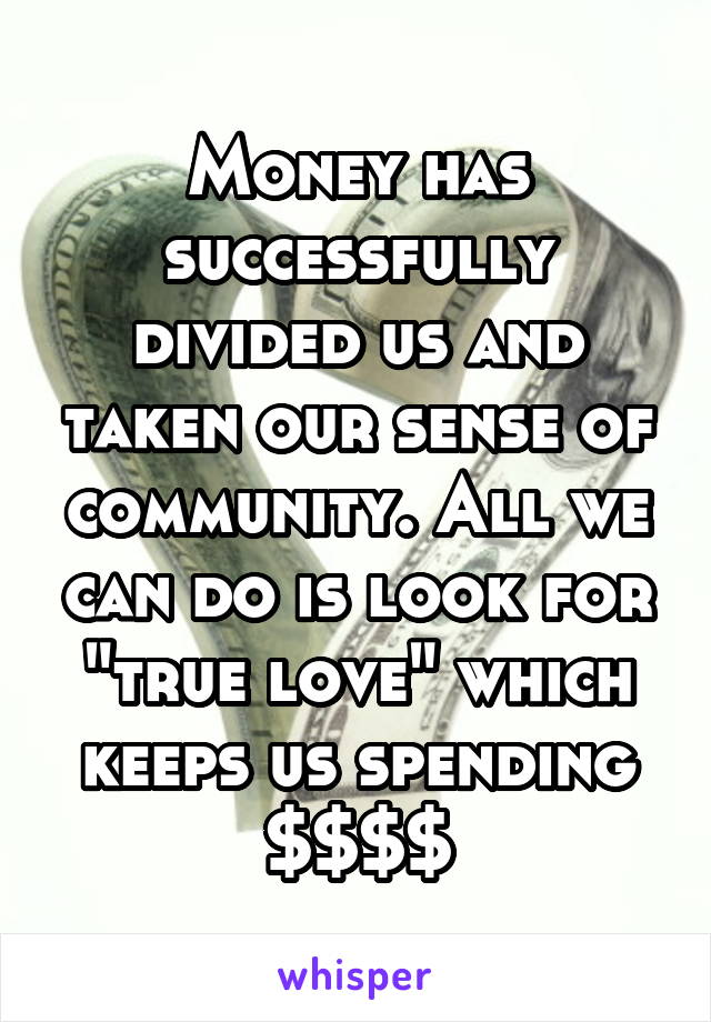 Money has successfully divided us and taken our sense of community. All we can do is look for "true love" which keeps us spending $$$$