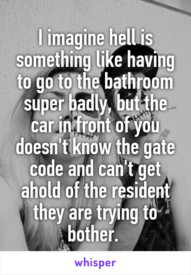 I imagine hell is something like having to go to the bathroom super badly, but the car in front of you doesn't know the gate code and can't get ahold of the resident they are trying to bother. 