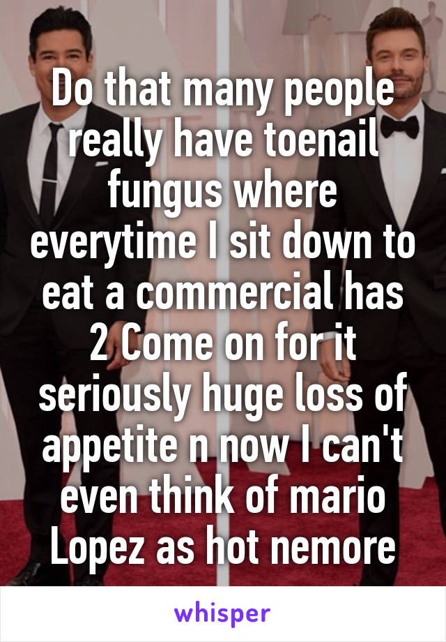 Do that many people really have toenail fungus where everytime I sit down to eat a commercial has 2 Come on for it seriously huge loss of appetite n now I can't even think of mario Lopez as hot nemore