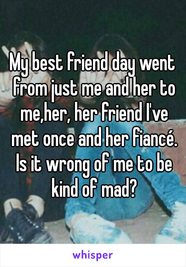My best friend day went from just me and her to me,her, her friend I've met once and her fiancé. Is it wrong of me to be kind of mad?