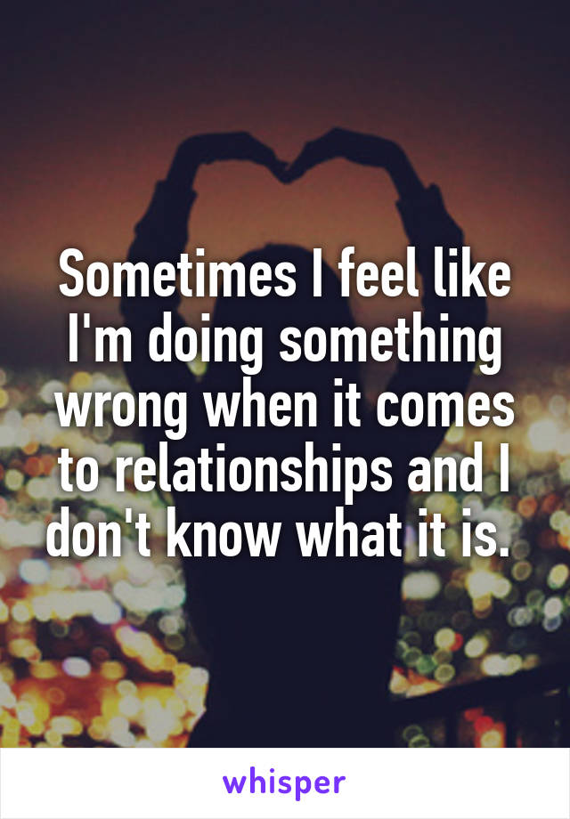 Sometimes I feel like I'm doing something wrong when it comes to relationships and I don't know what it is. 