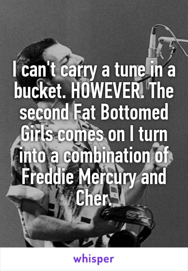I can't carry a tune in a bucket. HOWEVER. The second Fat Bottomed Girls comes on I turn into a combination of Freddie Mercury and Cher.