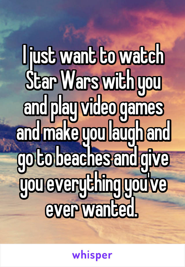 I just want to watch Star Wars with you and play video games and make you laugh and go to beaches and give you everything you've ever wanted. 