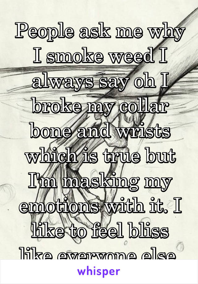 People ask me why I smoke weed I always say oh I broke my collar bone and wrists which is true but I'm masking my emotions with it. I like to feel bliss like everyone else 