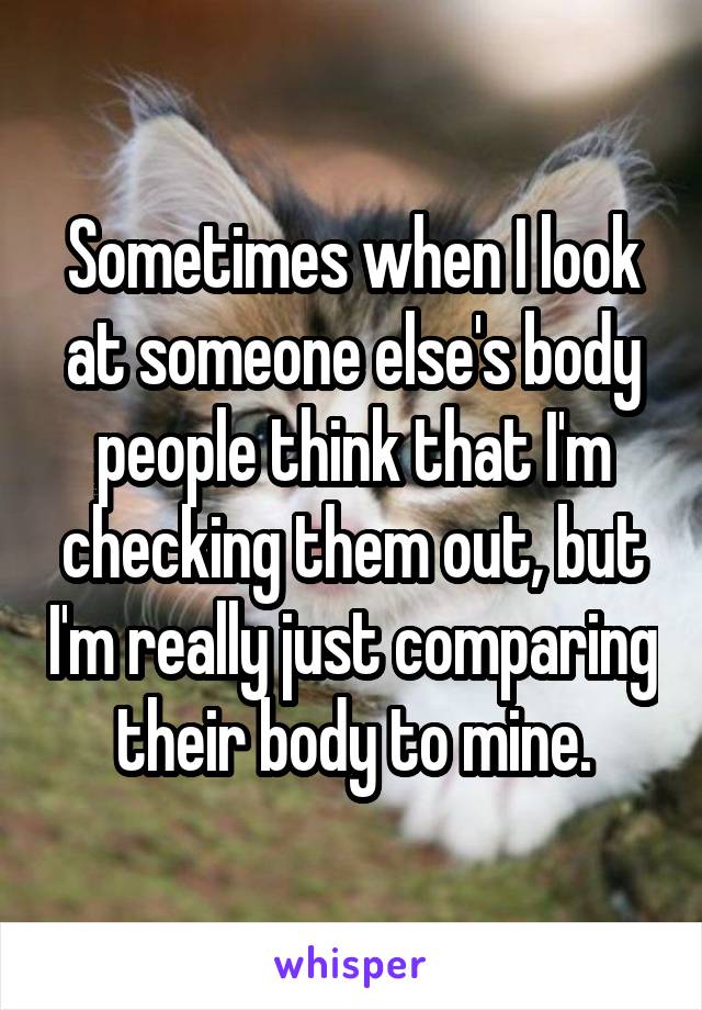 Sometimes when I look at someone else's body people think that I'm checking them out, but I'm really just comparing their body to mine.