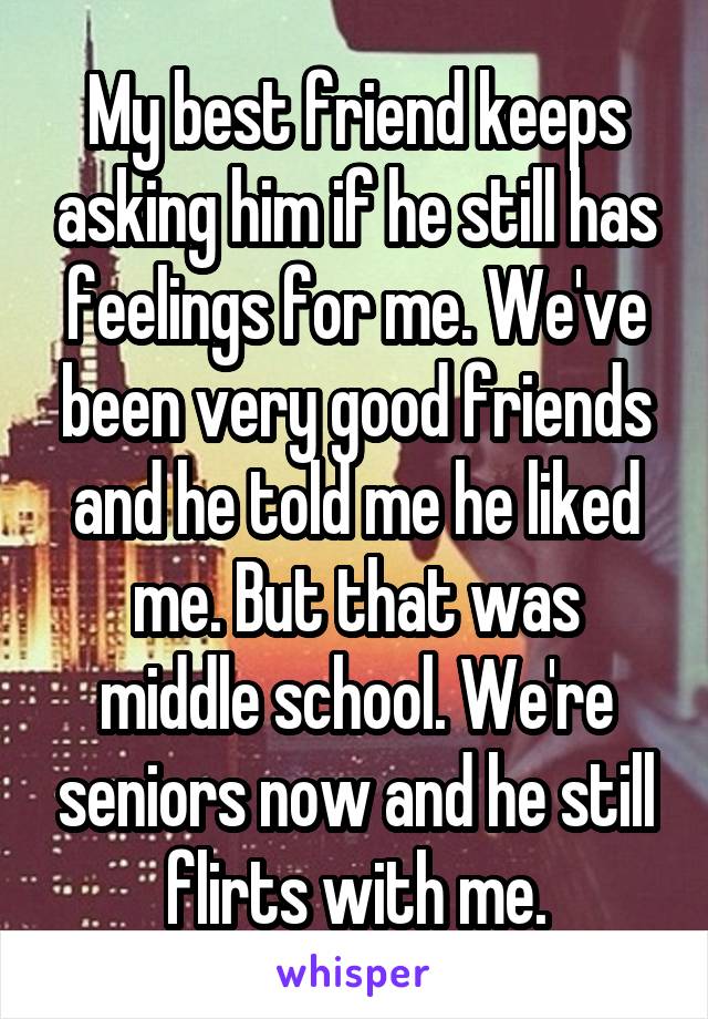 My best friend keeps asking him if he still has feelings for me. We've been very good friends and he told me he liked me. But that was middle school. We're seniors now and he still flirts with me.