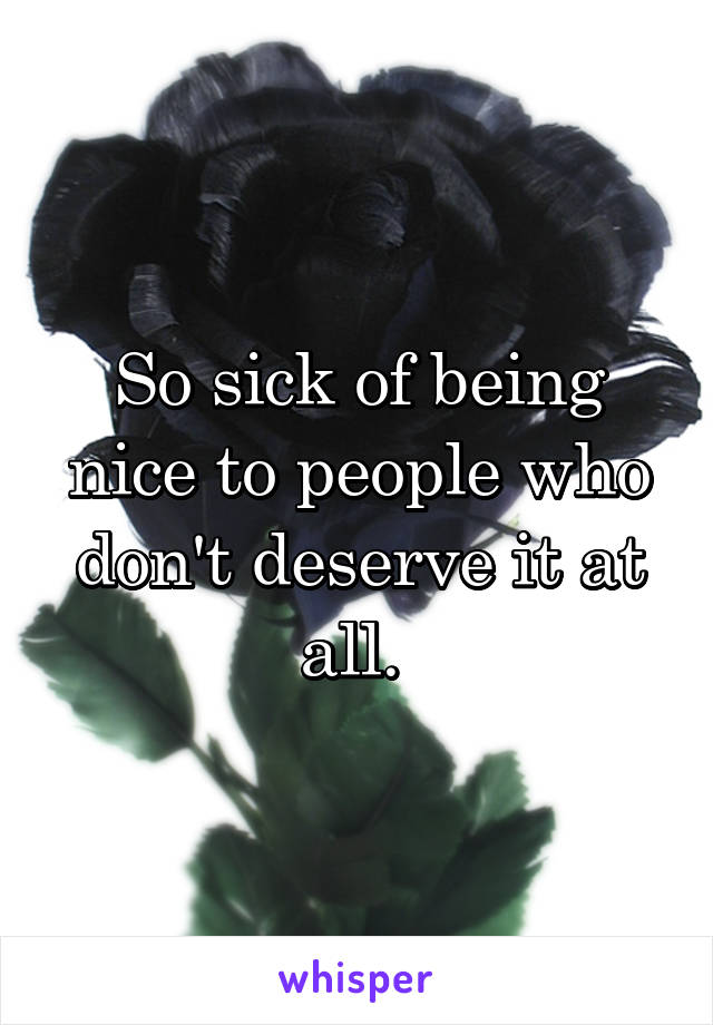So sick of being nice to people who don't deserve it at all. 