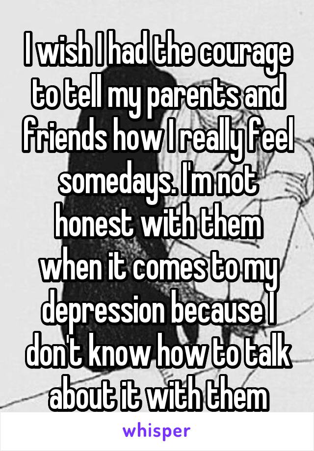 I wish I had the courage to tell my parents and friends how I really feel somedays. I'm not honest with them when it comes to my depression because I don't know how to talk about it with them