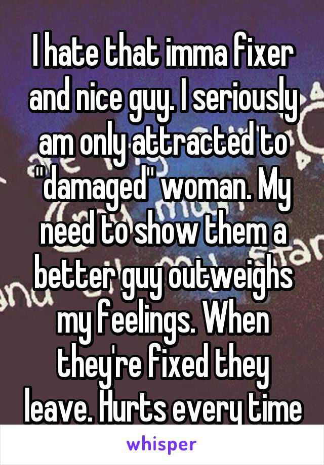 I hate that imma fixer and nice guy. I seriously am only attracted to "damaged" woman. My need to show them a better guy outweighs my feelings. When they're fixed they leave. Hurts every time