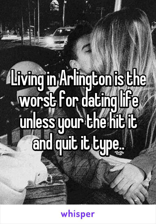 Living in Arlington is the worst for dating life unless your the hit it and quit it type..