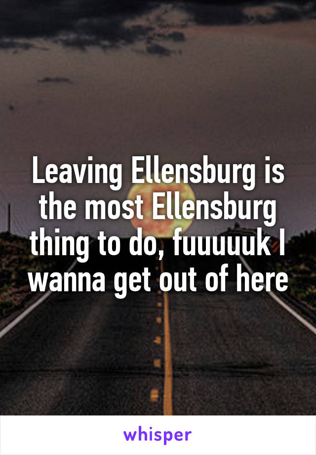 Leaving Ellensburg is the most Ellensburg thing to do, fuuuuuk I wanna get out of here