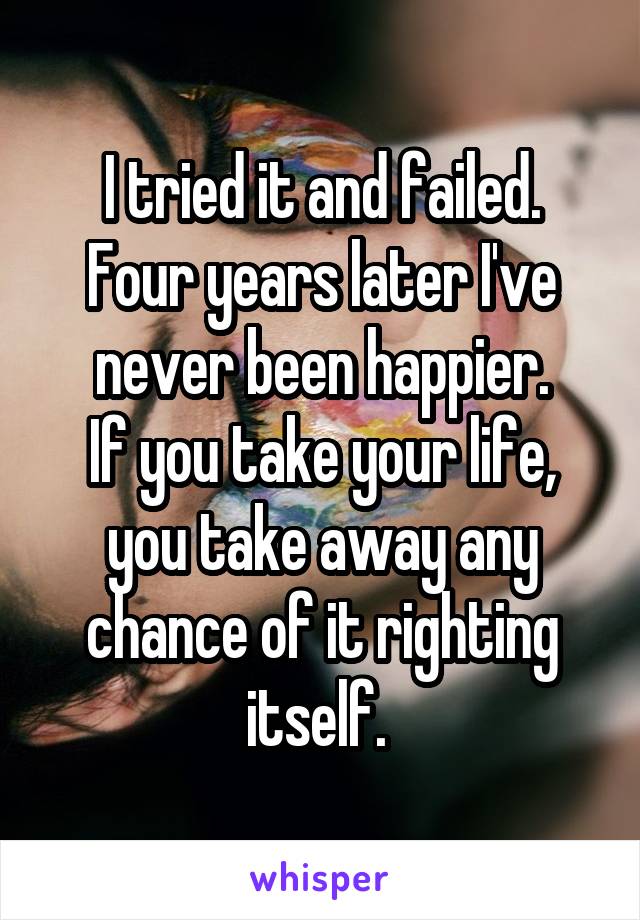 I tried it and failed.
Four years later I've never been happier.
If you take your life, you take away any chance of it righting itself. 