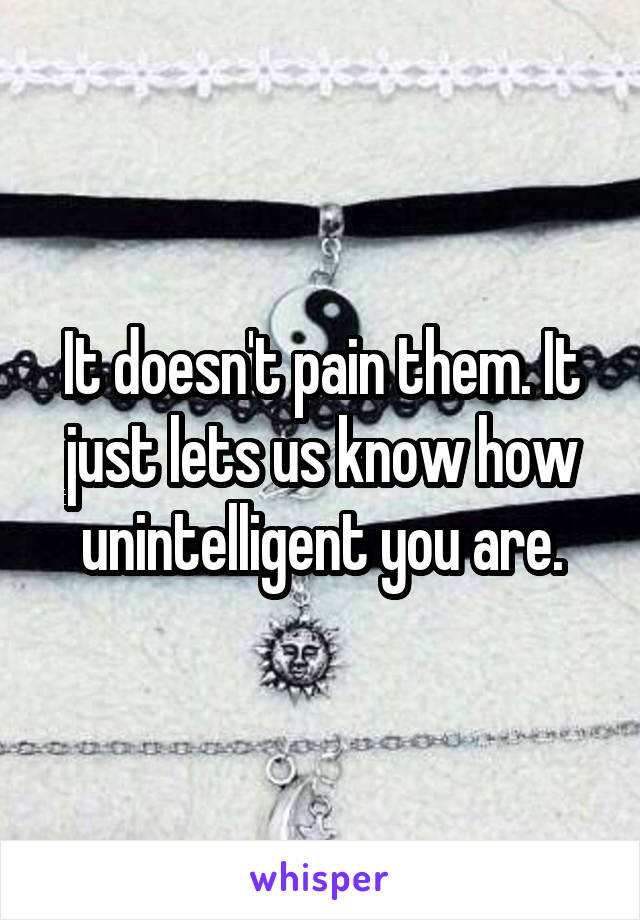 It doesn't pain them. It just lets us know how unintelligent you are.