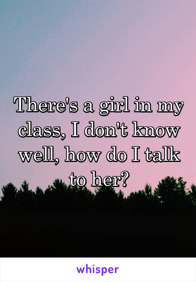 There's a girl in my class, I don't know well, how do I talk to her?