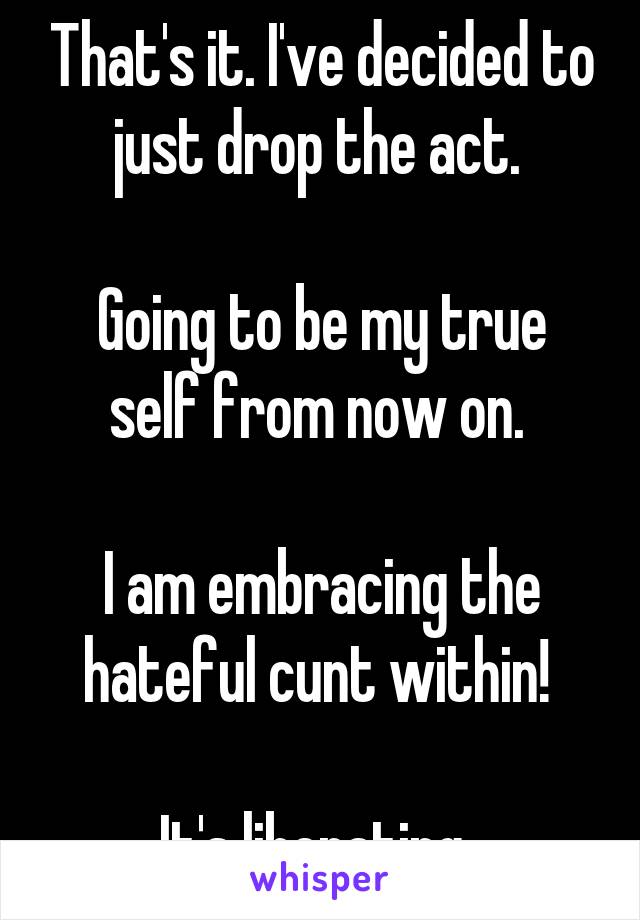 That's it. I've decided to just drop the act. 

Going to be my true self from now on. 

I am embracing the hateful cunt within! 

It's liberating. 