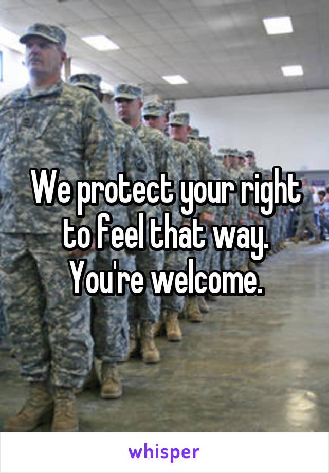 We protect your right to feel that way. You're welcome.
