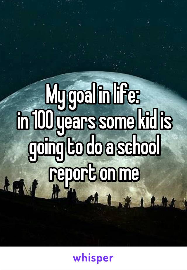My goal in life: 
in 100 years some kid is going to do a school report on me