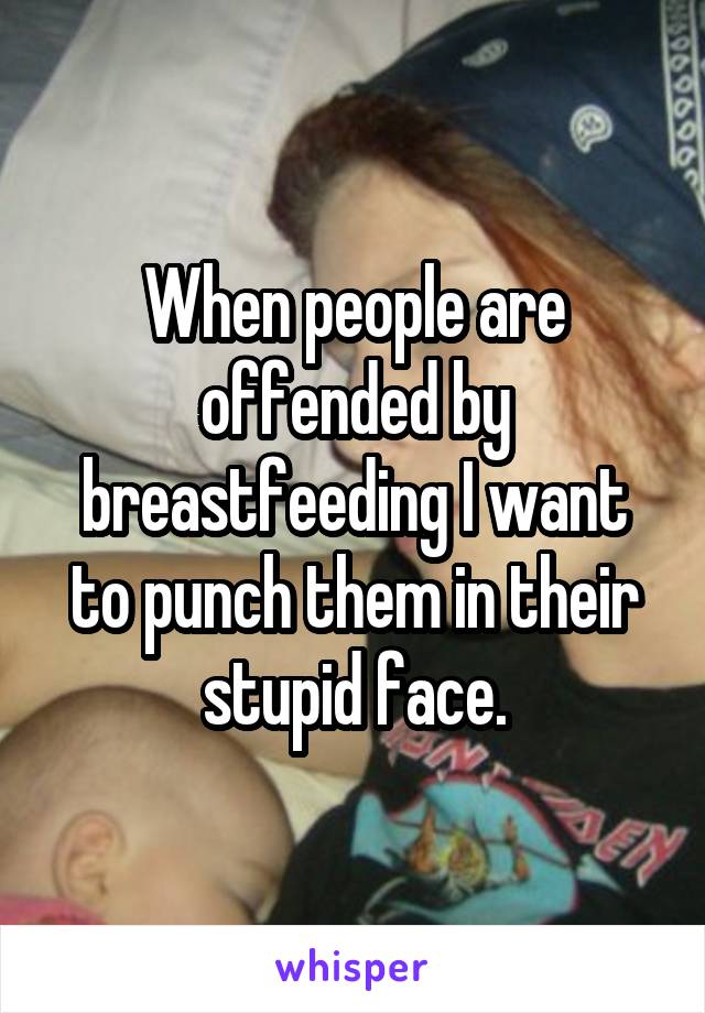 When people are offended by breastfeeding I want to punch them in their stupid face.