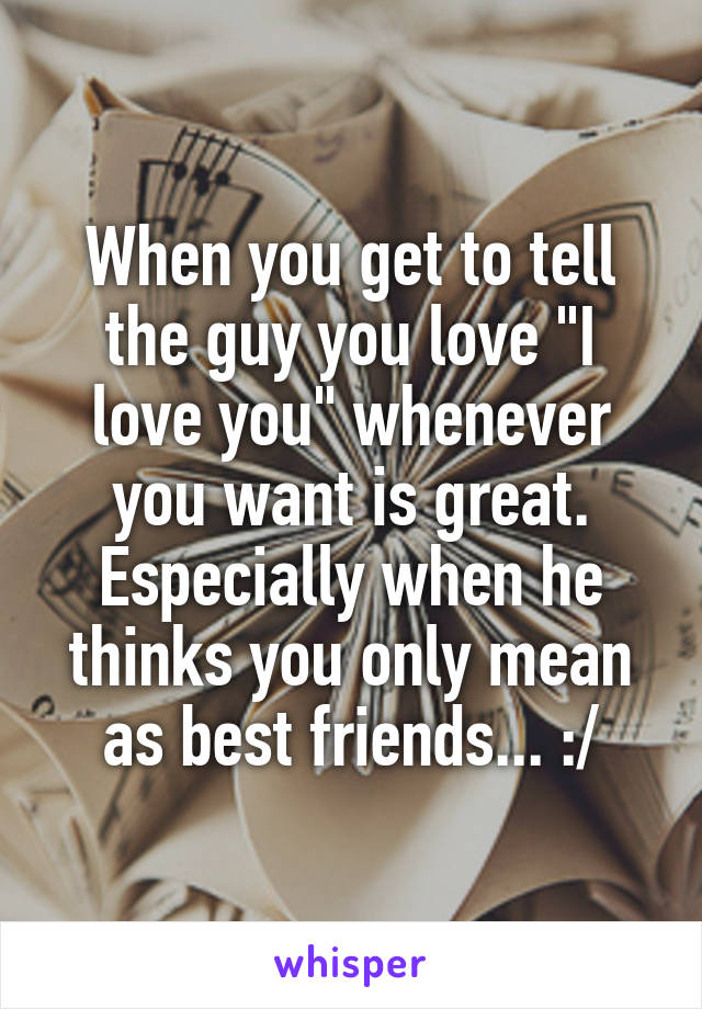 When you get to tell the guy you love "I love you" whenever you want is great. Especially when he thinks you only mean as best friends... :/