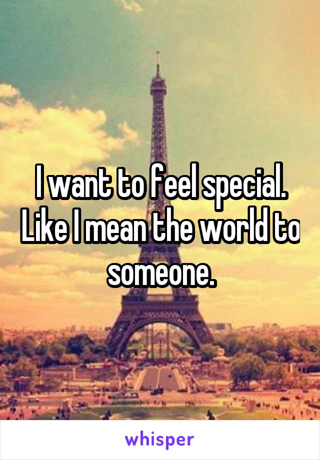 I want to feel special. Like I mean the world to someone.