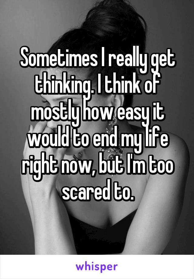 Sometimes I really get thinking. I think of mostly how easy it would to end my life right now, but I'm too scared to.
