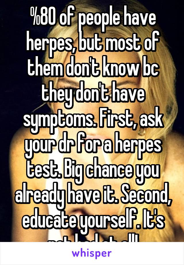 %80 of people have herpes, but most of them don't know bc they don't have symptoms. First, ask your dr for a herpes test. Big chance you already have it. Second, educate yourself. It's not bad at all!