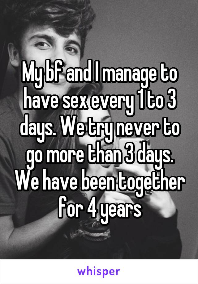 My bf and I manage to have sex every 1 to 3 days. We try never to go more than 3 days. We have been together for 4 years