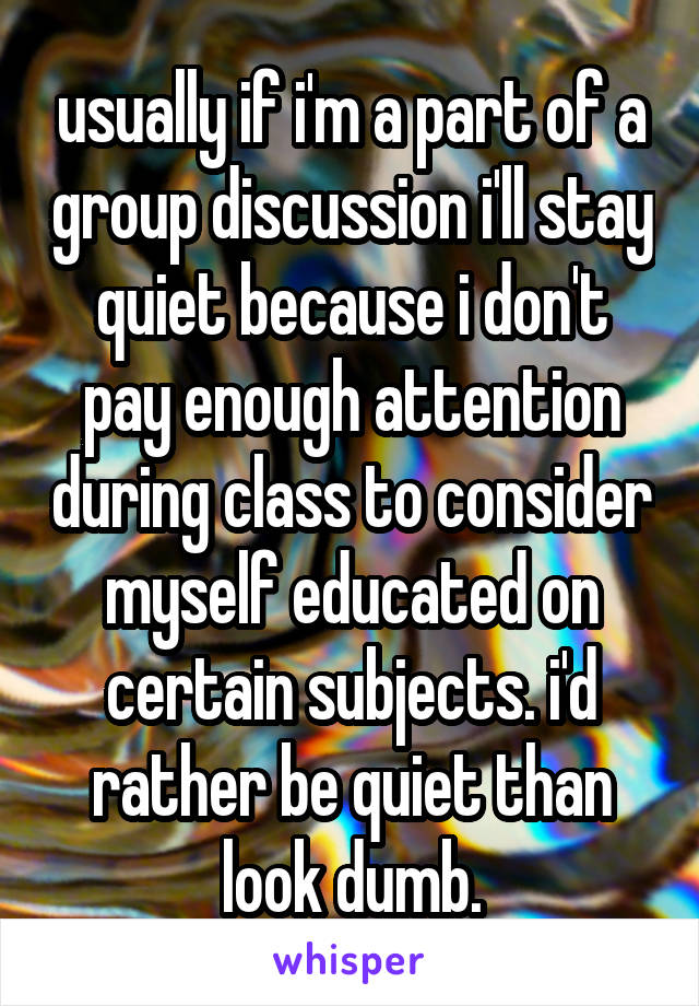usually if i'm a part of a group discussion i'll stay quiet because i don't pay enough attention during class to consider myself educated on certain subjects. i'd rather be quiet than look dumb.