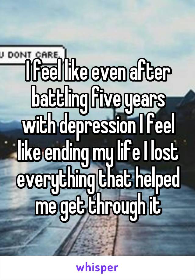 I feel like even after battling five years with depression I feel like ending my life I lost everything that helped me get through it