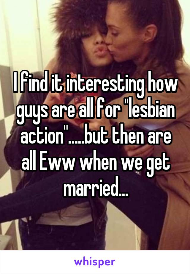 I find it interesting how guys are all for "lesbian action".....but then are all Eww when we get married...