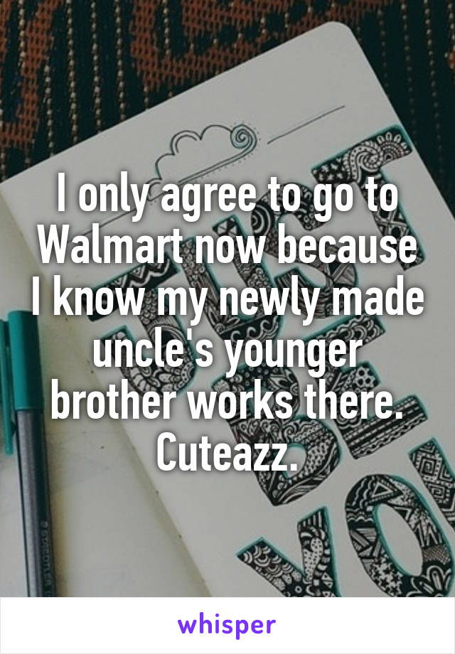 I only agree to go to Walmart now because I know my newly made uncle's younger brother works there. Cuteazz.