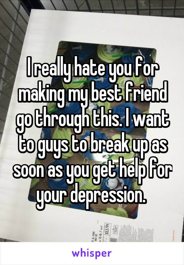 I really hate you for making my best friend go through this. I want to guys to break up as soon as you get help for your depression. 