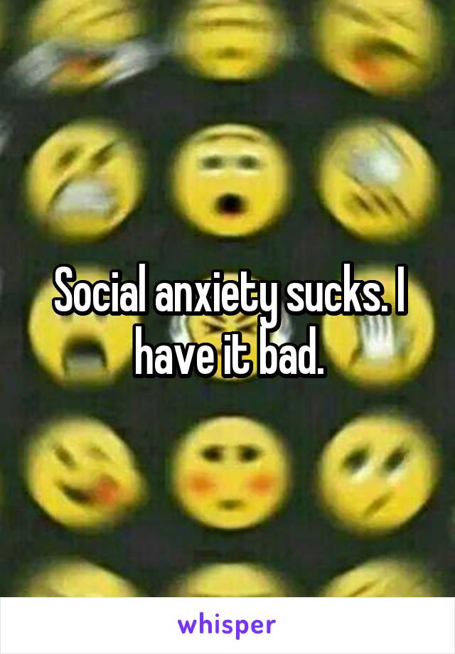 Social anxiety sucks. I have it bad.