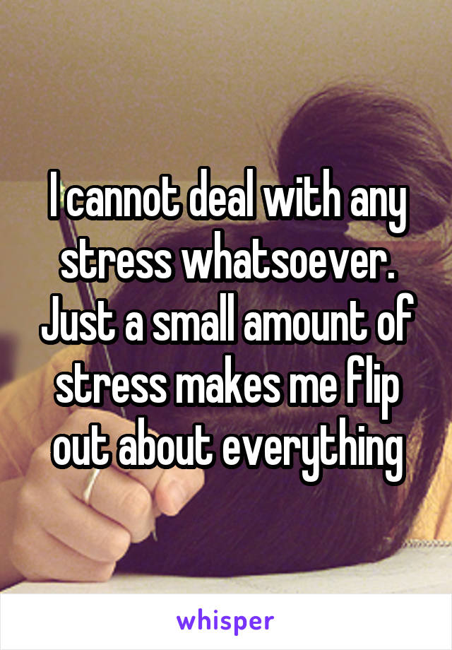 I cannot deal with any stress whatsoever. Just a small amount of stress makes me flip out about everything