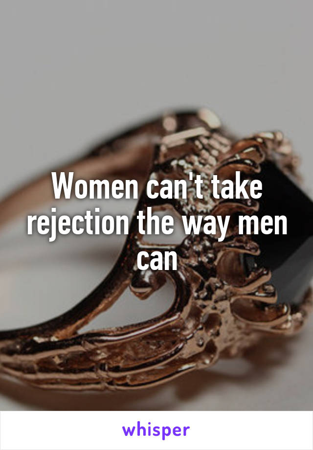 Women can't take rejection the way men can