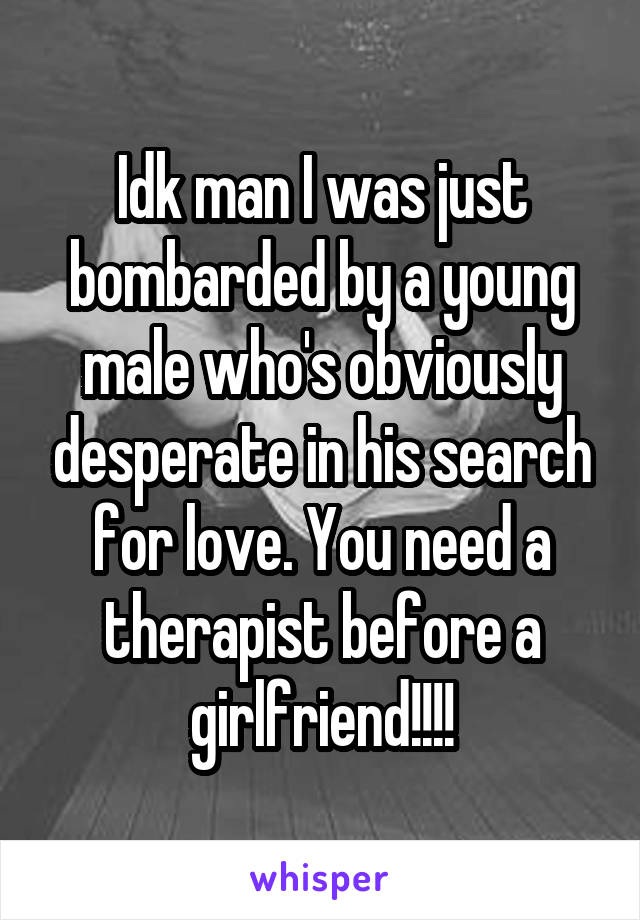 Idk man I was just bombarded by a young male who's obviously desperate in his search for love. You need a therapist before a girlfriend!!!!