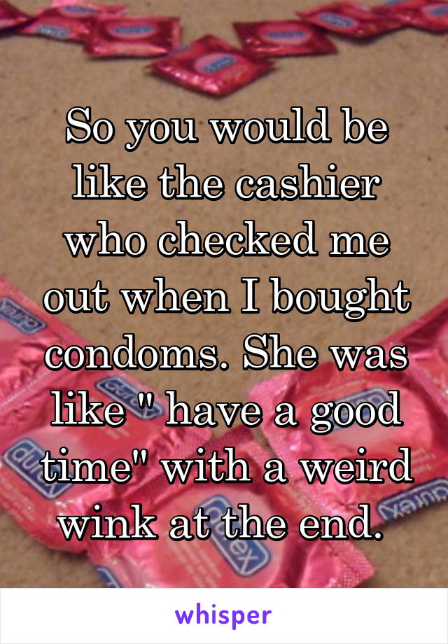 So you would be like the cashier who checked me out when I bought condoms. She was like " have a good time" with a weird wink at the end. 