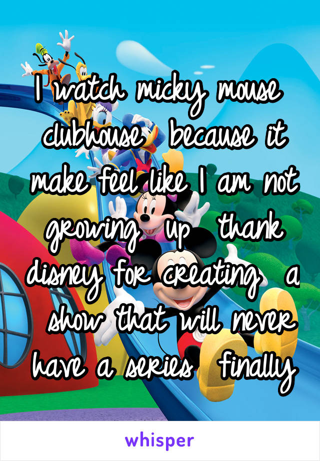 I watch micky mouse  clubhouse  because it make feel like I am not growing  up  thank disney for creating  a  show that will never have a series  finally
