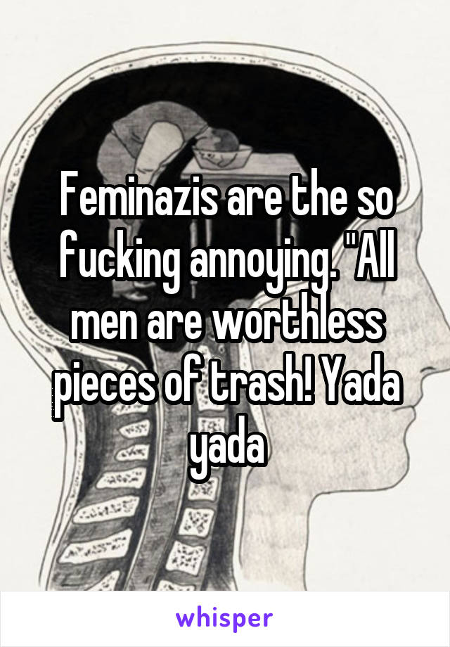 Feminazis are the so fucking annoying. "All men are worthless pieces of trash! Yada yada