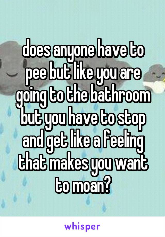 does anyone have to pee but like you are going to the bathroom but you have to stop and get like a feeling that makes you want to moan?
