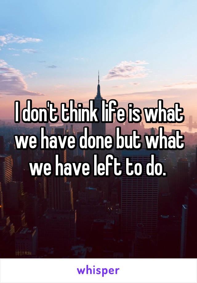 I don't think life is what we have done but what we have left to do. 