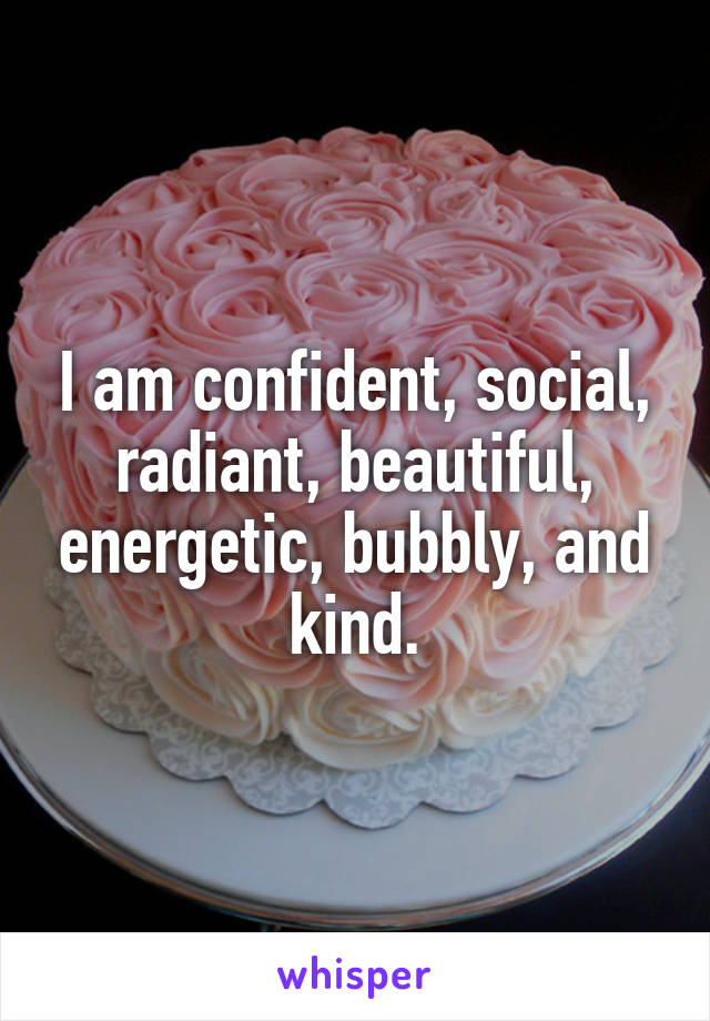 I am confident, social, radiant, beautiful, energetic, bubbly, and kind.