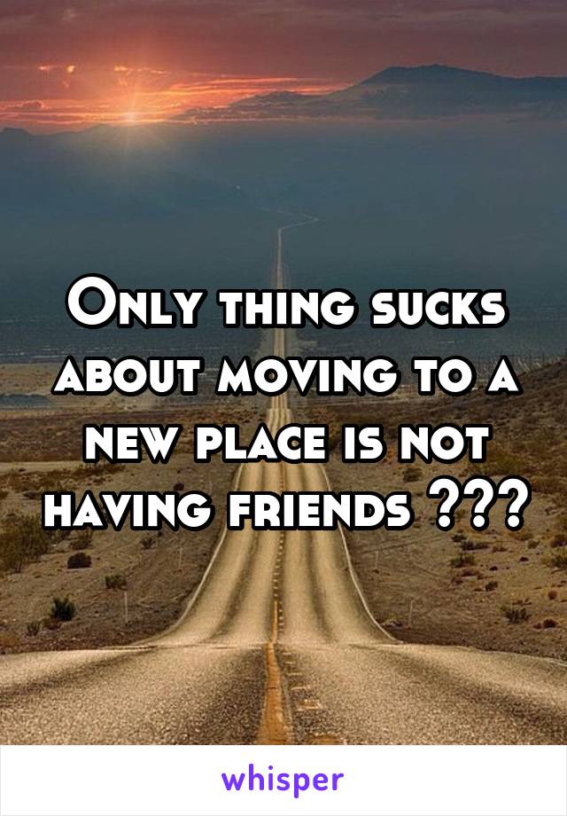 Only thing sucks about moving to a new place is not having friends 😩😩😩