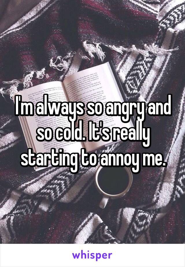 I'm always so angry and so cold. It's really starting to annoy me.