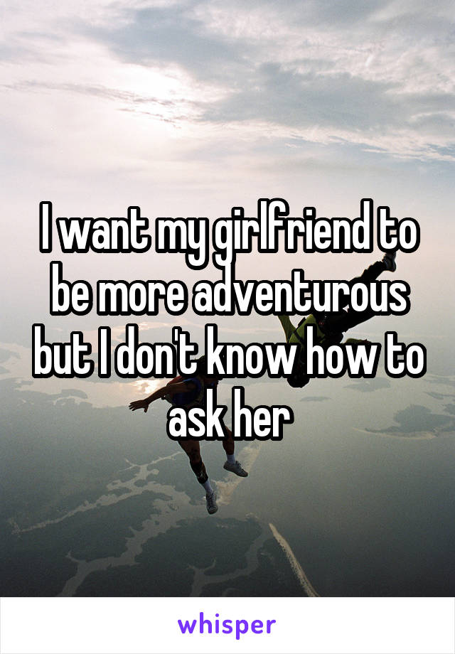 I want my girlfriend to be more adventurous but I don't know how to ask her