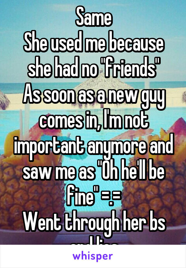 Same
She used me because she had no "friends"
As soon as a new guy comes in, I'm not important anymore and saw me as "Oh he'll be fine" =.=
Went through her bs and lies