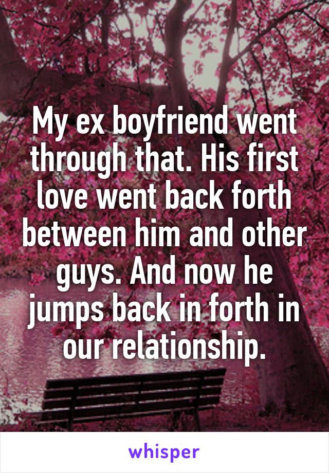 My ex boyfriend went through that. His first love went back forth between him and other guys. And now he jumps back in forth in our relationship.