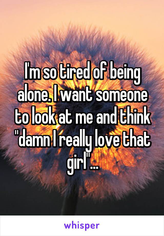 I'm so tired of being alone. I want someone to look at me and think "damn I really love that girl"...