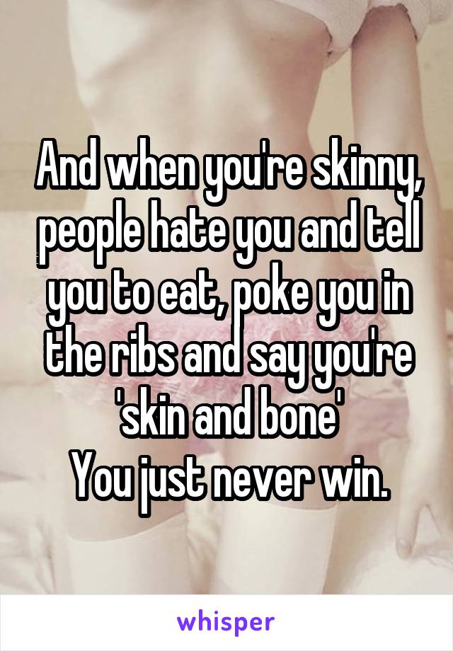 And when you're skinny, people hate you and tell you to eat, poke you in the ribs and say you're 'skin and bone'
You just never win.