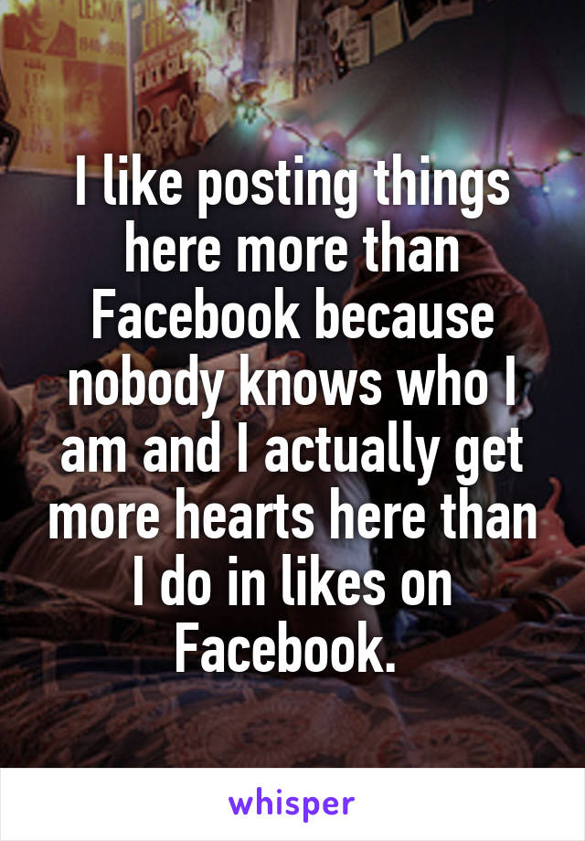 I like posting things here more than Facebook because nobody knows who I am and I actually get more hearts here than I do in likes on Facebook. 